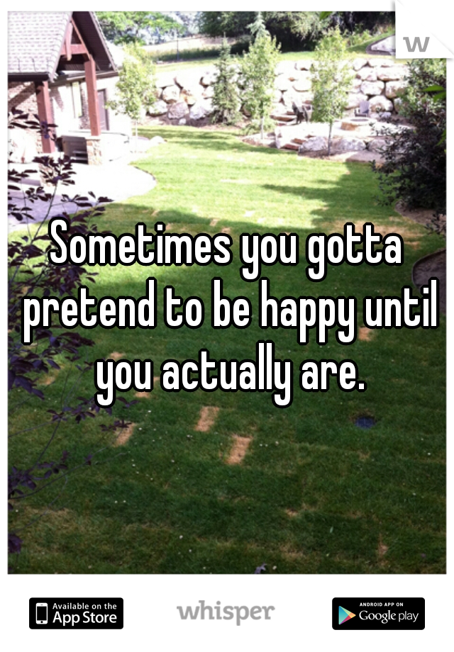 Sometimes you gotta pretend to be happy until you actually are.