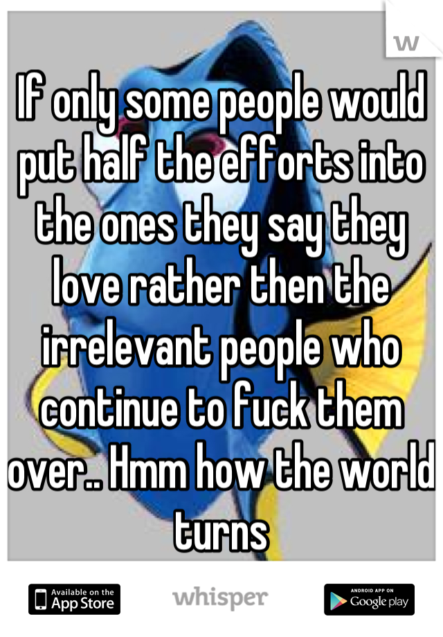 If only some people would put half the efforts into the ones they say they love rather then the irrelevant people who continue to fuck them over.. Hmm how the world turns