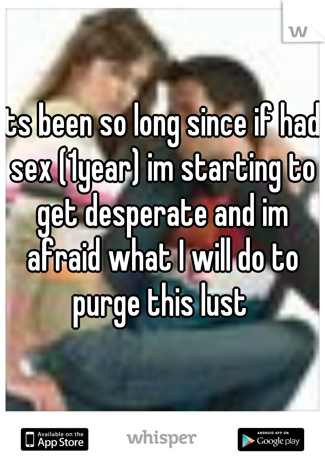 Its been so long since if had sex (1year) im starting to get desperate and im afraid what I will do to purge this lust 