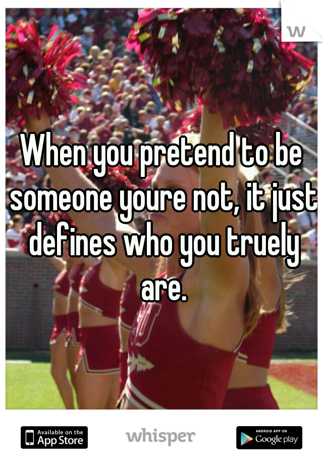 When you pretend to be someone youre not, it just defines who you truely are.