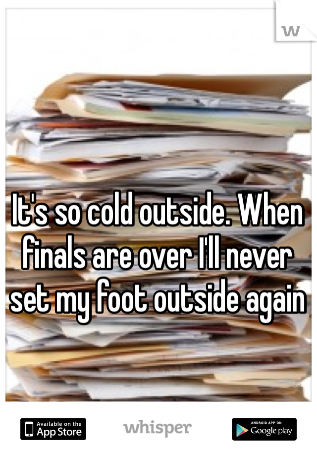 It's so cold outside. When finals are over I'll never set my foot outside again