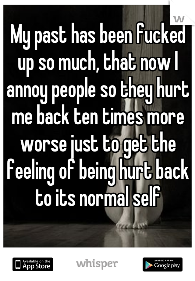 My past has been fucked up so much, that now I annoy people so they hurt me back ten times more worse just to get the feeling of being hurt back to its normal self