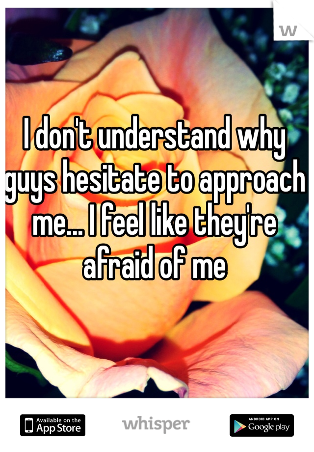 I don't understand why guys hesitate to approach me... I feel like they're afraid of me 