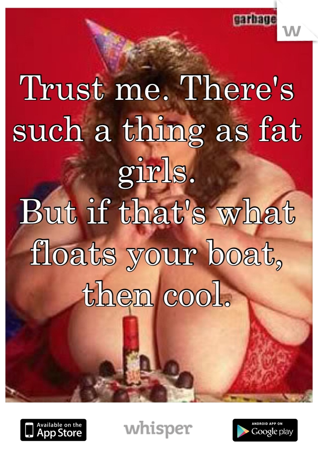 Trust me. There's such a thing as fat girls.
But if that's what floats your boat, then cool.