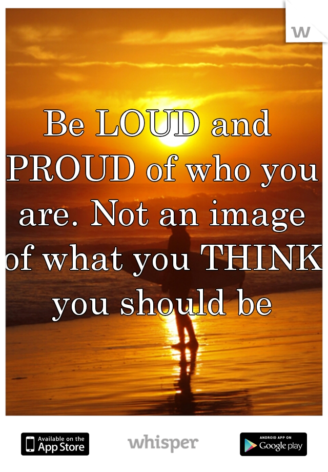 Be LOUD and PROUD of who you are. Not an image of what you THINK you should be