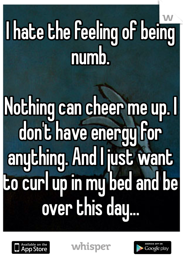 I hate the feeling of being numb.

Nothing can cheer me up. I don't have energy for anything. And I just want to curl up in my bed and be over this day...