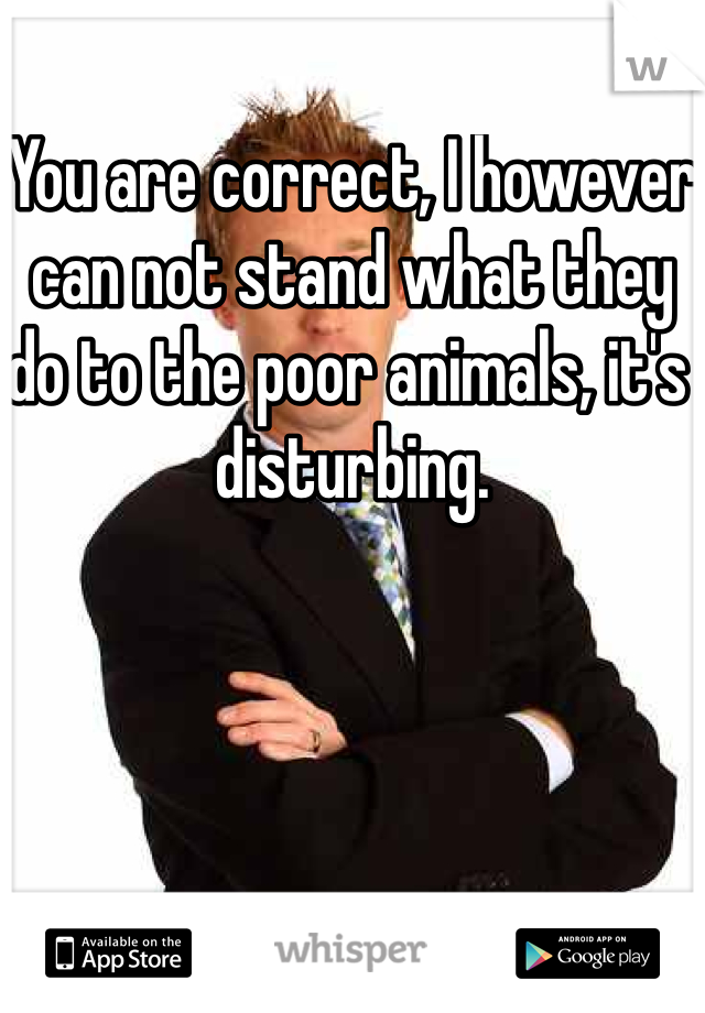You are correct, I however can not stand what they do to the poor animals, it's disturbing. 