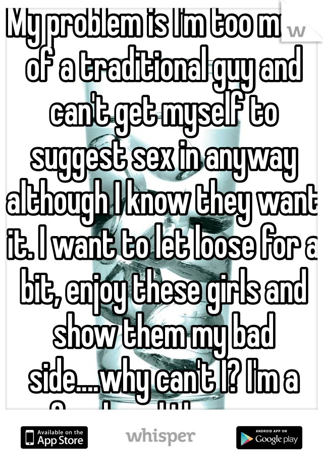 My problem is I'm too much of a traditional guy and can't get myself to suggest sex in anyway although I know they want it. I want to let loose for a bit, enjoy these girls and show them my bad side....why can't I? I'm a freak and I love sex