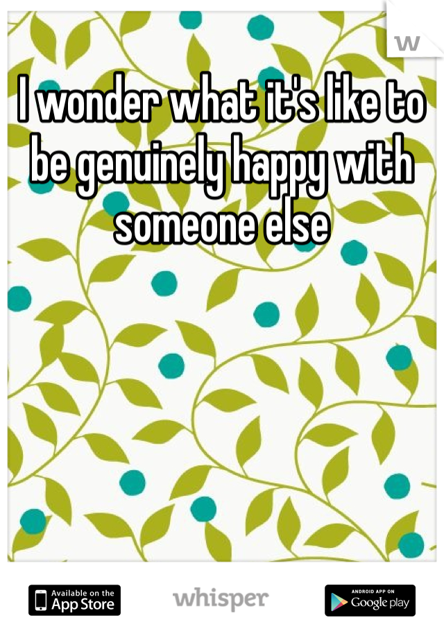 I wonder what it's like to be genuinely happy with someone else