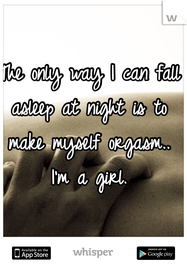 The only way I can fall asleep at night is to make myself orgasm.. 
I'm a girl. 