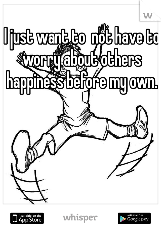 I just want to  not have to worry about others happiness before my own. 