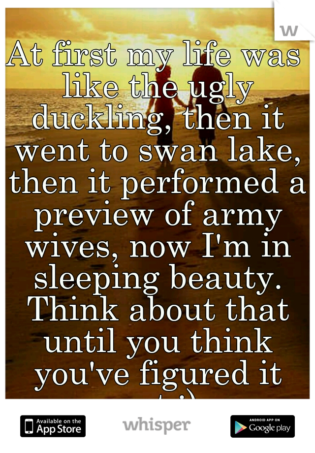 At first my life was like the ugly duckling, then it went to swan lake, then it performed a preview of army wives, now I'm in sleeping beauty. Think about that until you think you've figured it out ;)