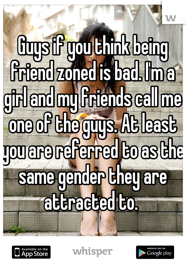 Guys if you think being friend zoned is bad. I'm a girl and my friends call me one of the guys. At least you are referred to as the same gender they are attracted to. 
