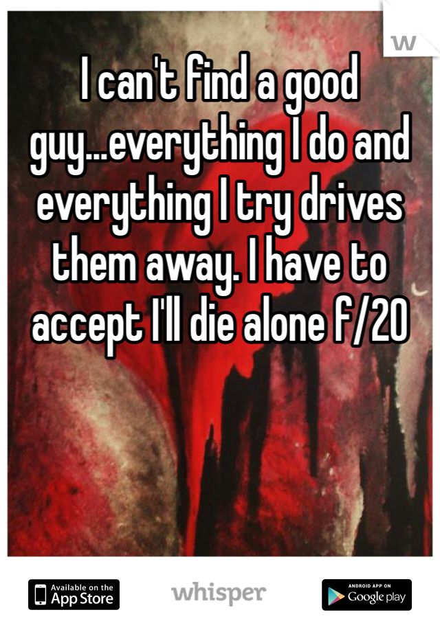 I can't find a good guy...everything I do and everything I try drives them away. I have to accept I'll die alone f/20