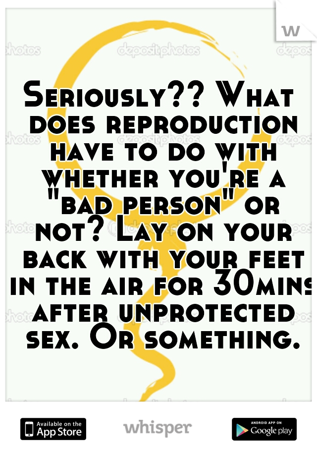 Seriously?? What does reproduction have to do with whether you're a "bad person" or not? Lay on your back with your feet in the air for 30mins after unprotected sex. Or something.