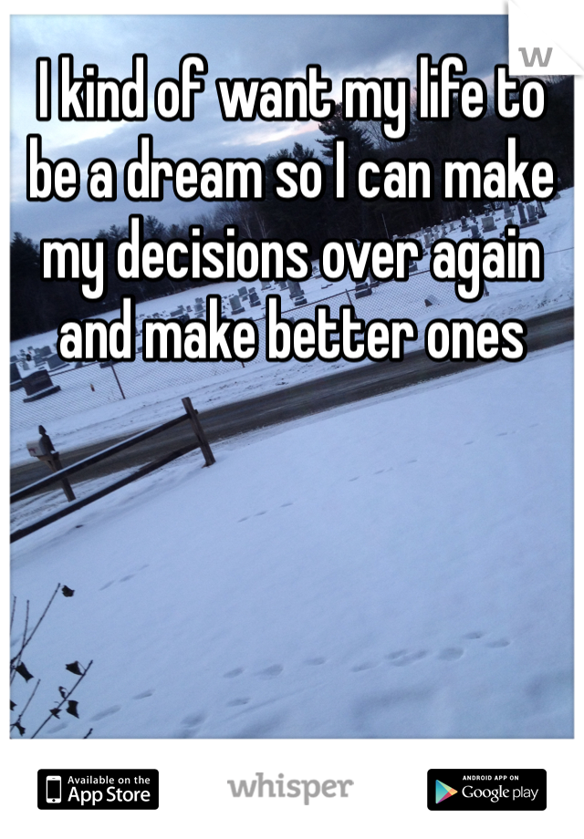 I kind of want my life to be a dream so I can make my decisions over again and make better ones