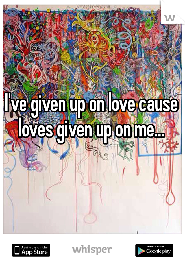 I've given up on love cause loves given up on me...