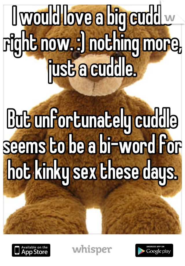 I would love a big cuddle right now. :) nothing more, just a cuddle.

But unfortunately cuddle seems to be a bi-word for hot kinky sex these days.