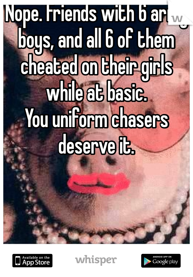 Nope. Friends with 6 army boys, and all 6 of them cheated on their girls while at basic.
You uniform chasers deserve it.