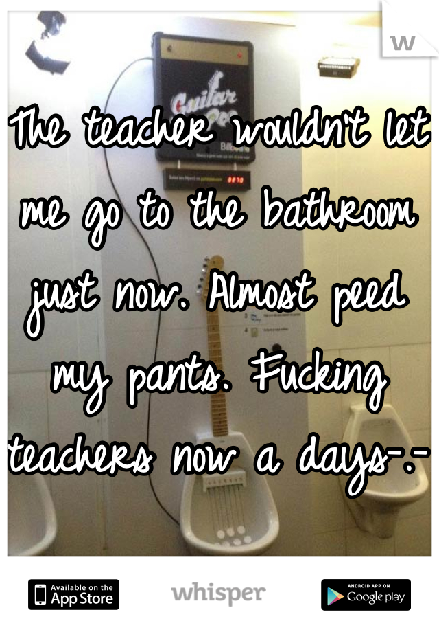The teacher wouldn't let me go to the bathroom just now. Almost peed my pants. Fucking teachers now a days-.-