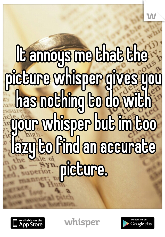 It annoys me that the picture whisper gives you has nothing to do with your whisper but im too lazy to find an accurate picture.