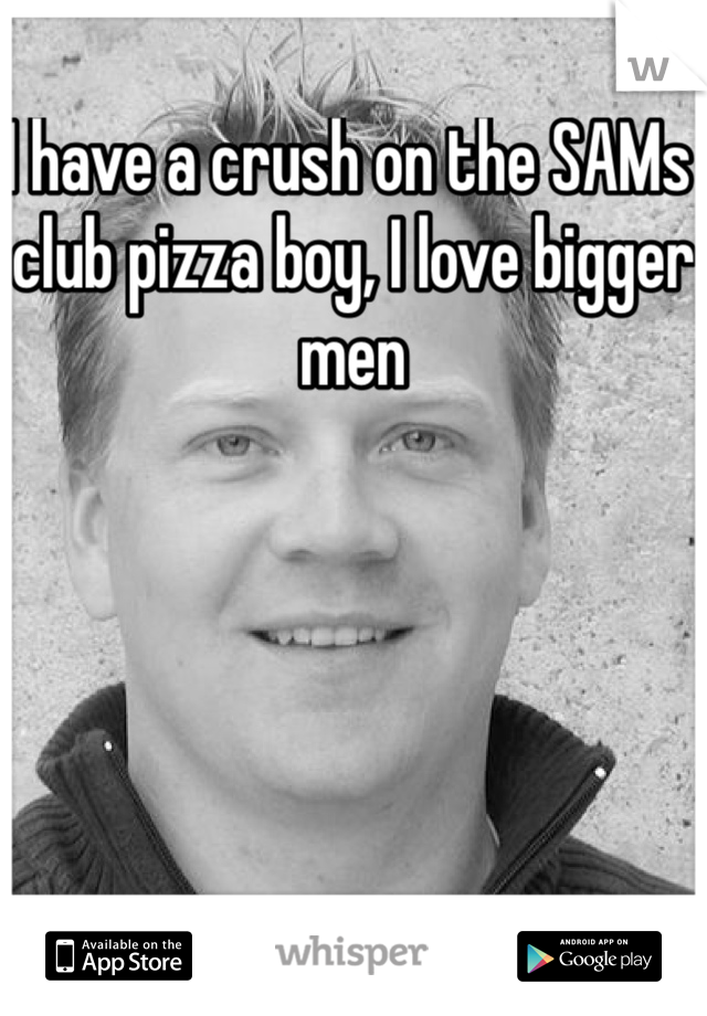 I have a crush on the SAMs club pizza boy, I love bigger men