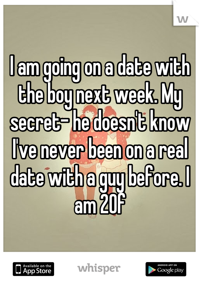 I am going on a date with the boy next week. My secret- he doesn't know I've never been on a real date with a guy before. I am 20f