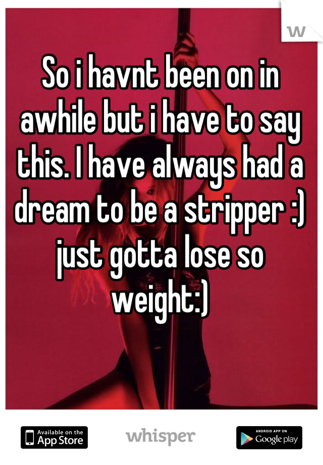 So i havnt been on in awhile but i have to say this. I have always had a dream to be a stripper :) just gotta lose so weight:)
