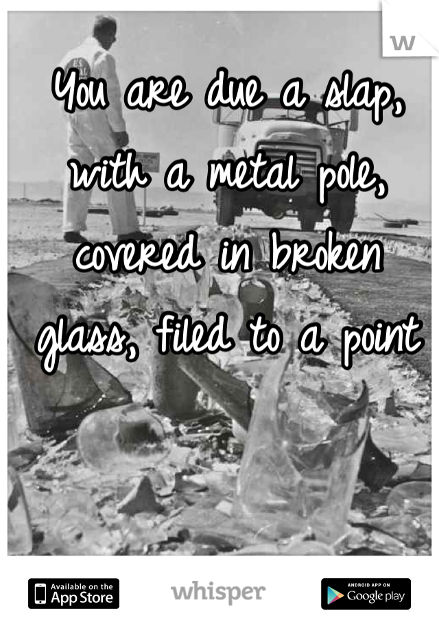 You are due a slap, with a metal pole, covered in broken glass, filed to a point