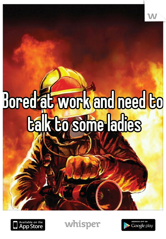 Bored at work and need to talk to some ladies
