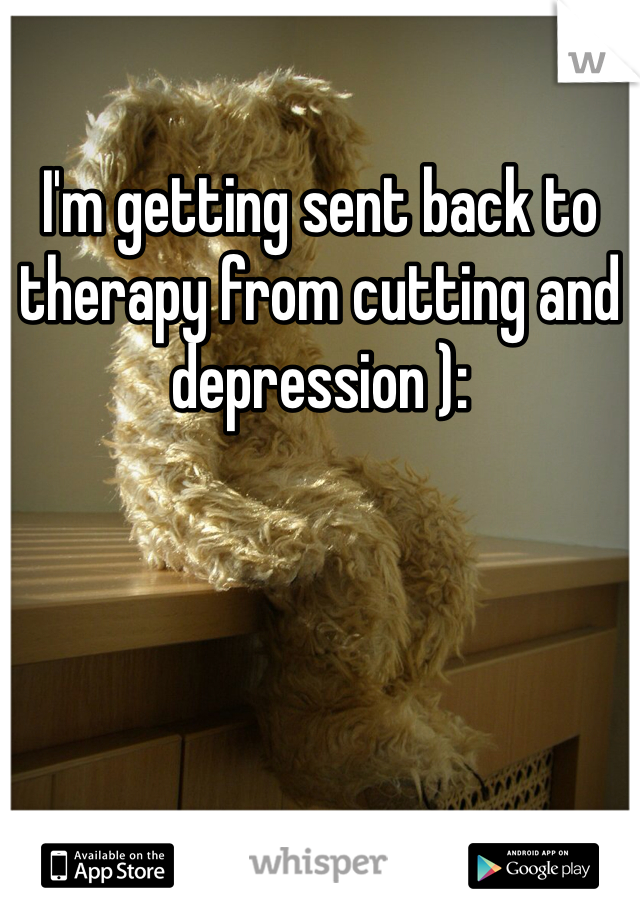 I'm getting sent back to therapy from cutting and depression ): 