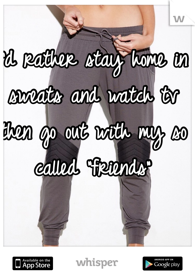I'd rather stay home in sweats and watch tv then go out with my so called "friends"