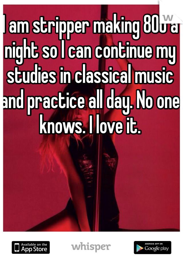 I am stripper making 800 a night so I can continue my studies in classical music and practice all day. No one knows. I love it.
