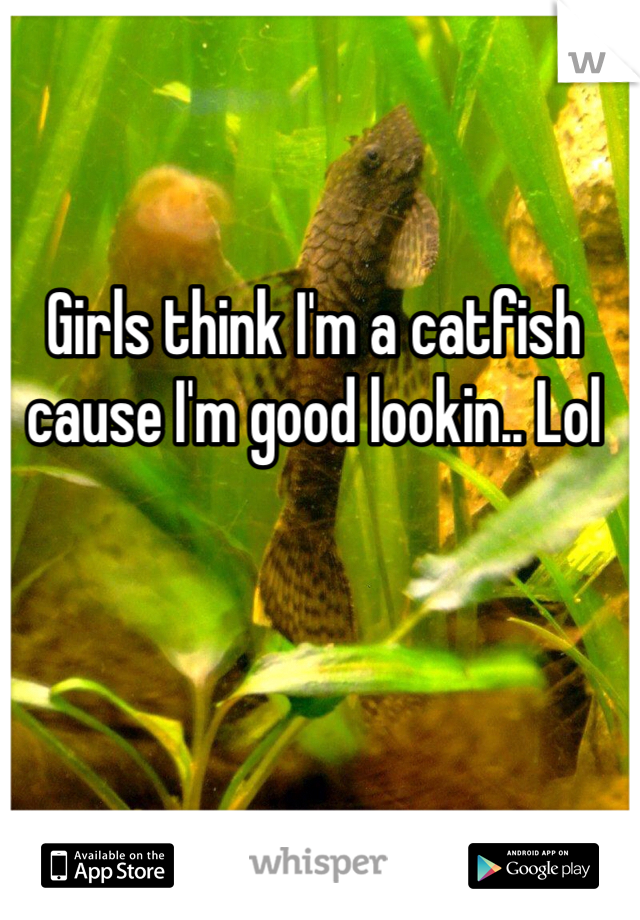 Girls think I'm a catfish cause I'm good lookin.. Lol 