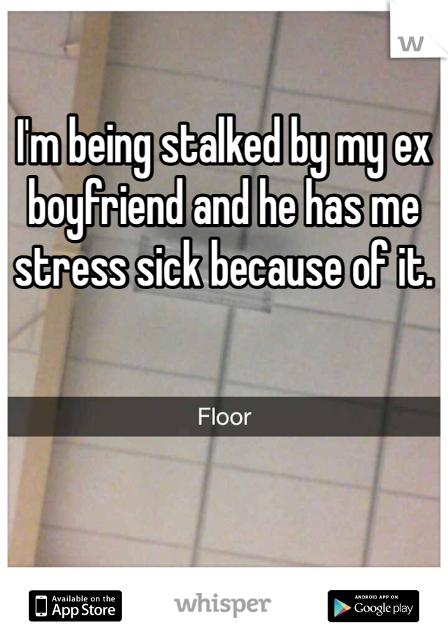 I'm being stalked by my ex boyfriend and he has me stress sick because of it. 