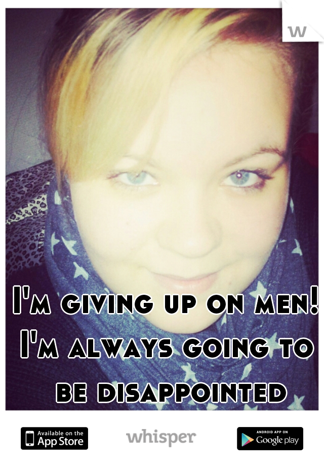 I'm giving up on men!
I'm always going to be disappointed
and than hurt! -.-'