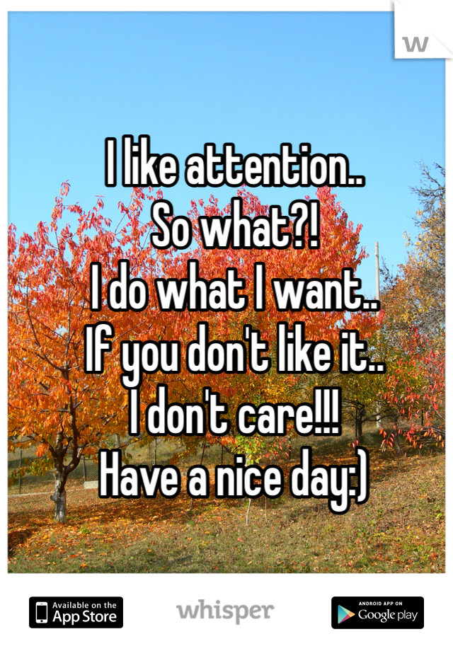 I like attention.. 
So what?! 
I do what I want.. 
If you don't like it.. 
I don't care!!!
Have a nice day:) 