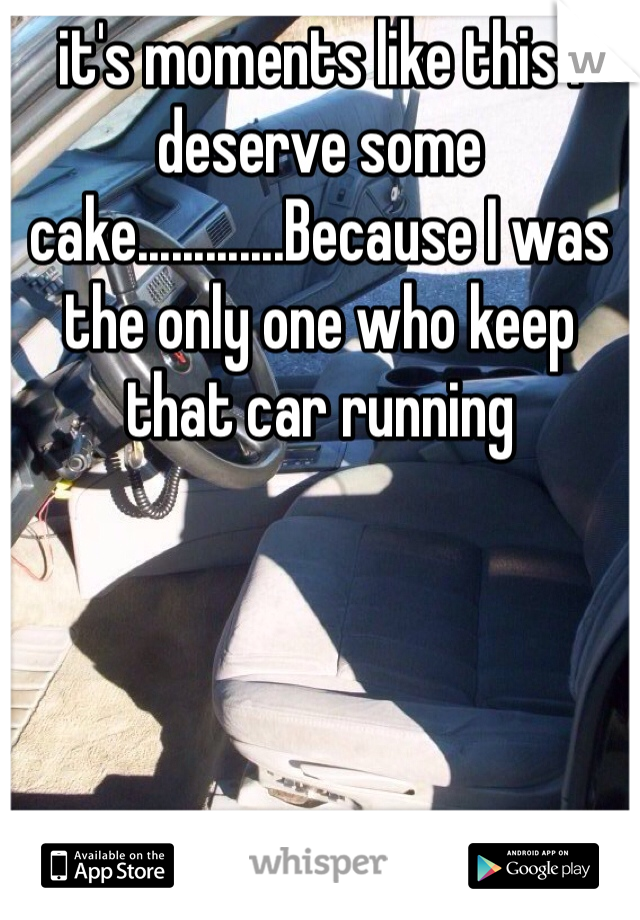 it's moments like this I deserve some cake.............Because I was the only one who keep that car running 
