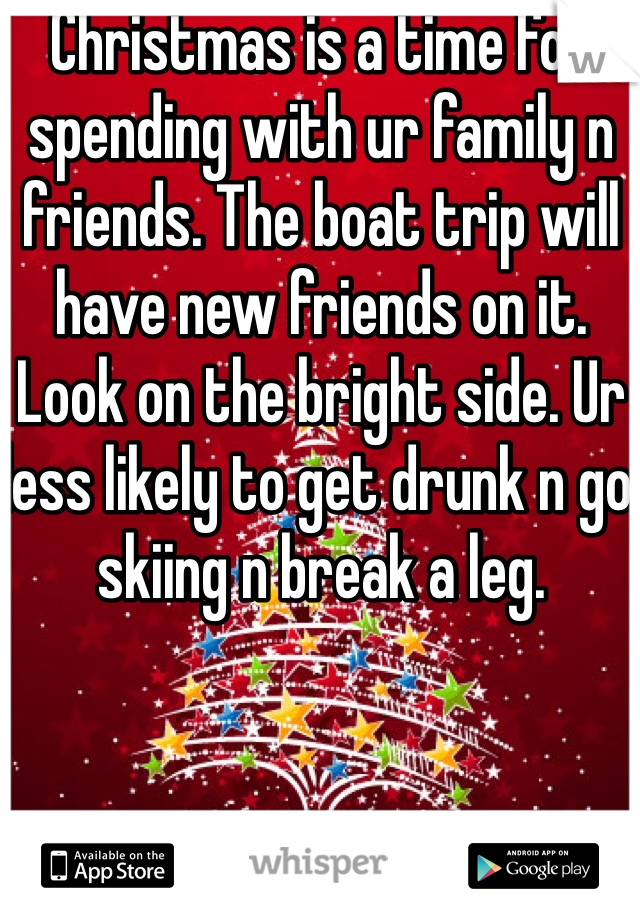 Christmas is a time for spending with ur family n friends. The boat trip will have new friends on it. Look on the bright side. Ur less likely to get drunk n go skiing n break a leg. 