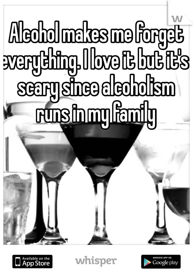 Alcohol makes me forget everything. I love it but it's scary since alcoholism runs in my family 