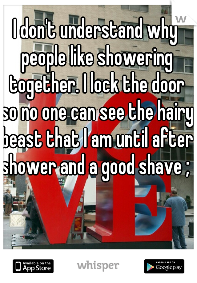 I don't understand why people like showering together. I lock the door so no one can see the hairy beast that I am until after shower and a good shave ; )