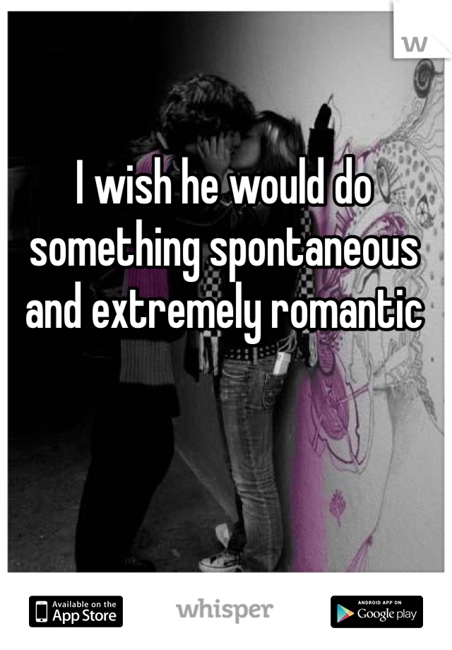 I wish he would do something spontaneous and extremely romantic