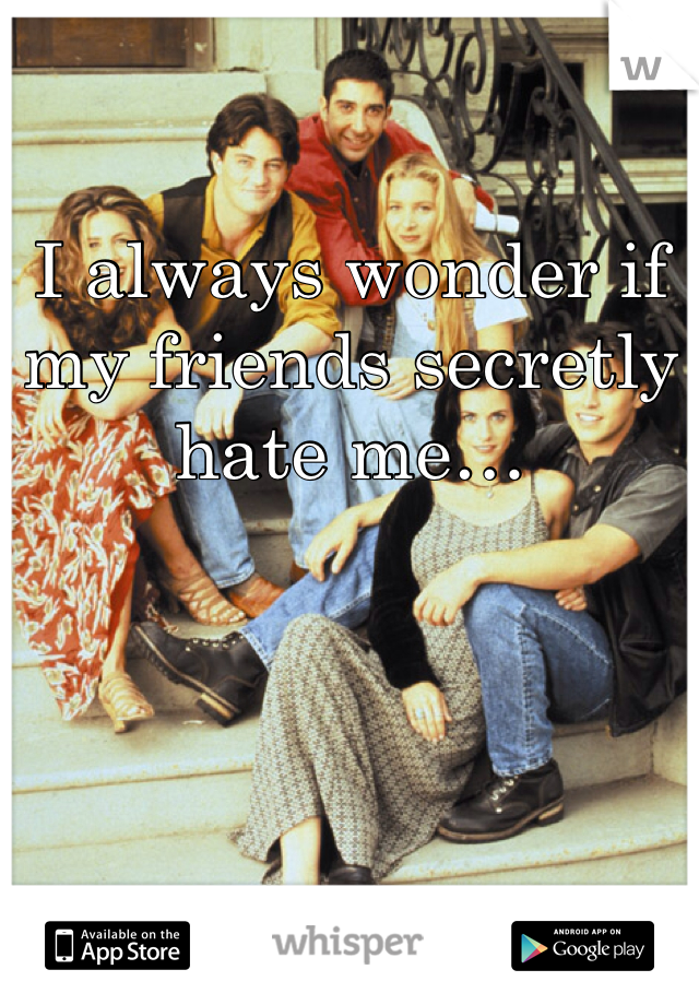 I always wonder if my friends secretly hate me…
