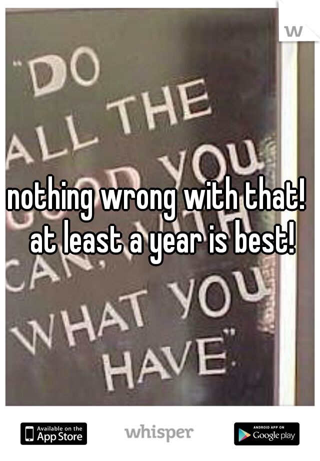 nothing wrong with that!  at least a year is best!