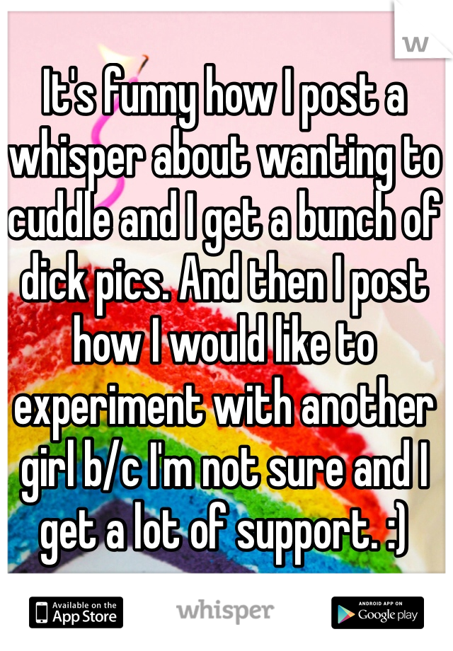 It's funny how I post a whisper about wanting to cuddle and I get a bunch of dick pics. And then I post how I would like to experiment with another girl b/c I'm not sure and I get a lot of support. :)