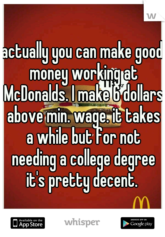 actually you can make good money working at McDonalds. I make 6 dollars above min. wage. it takes a while but for not needing a college degree it's pretty decent. 