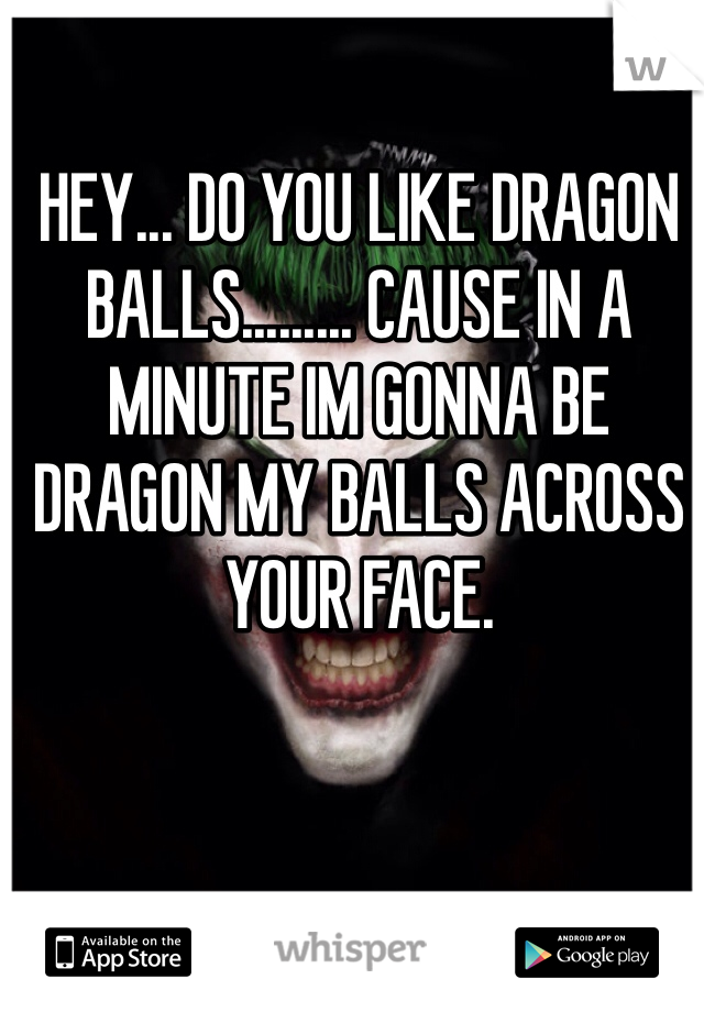HEY... DO YOU LIKE DRAGON BALLS......... CAUSE IN A MINUTE IM GONNA BE DRAGON MY BALLS ACROSS YOUR FACE. 