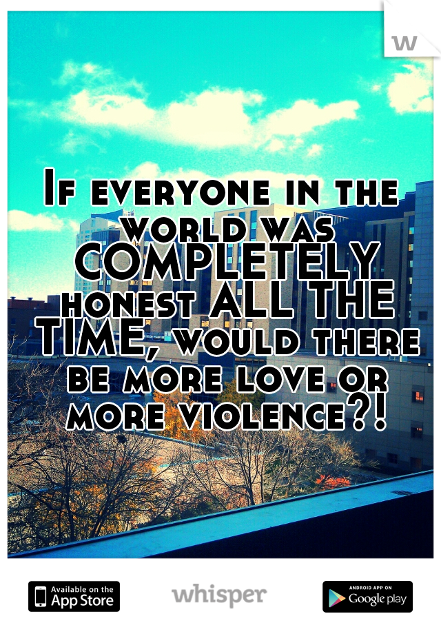 If everyone in the world was COMPLETELY honest ALL THE TIME, would there be more love or more violence?!