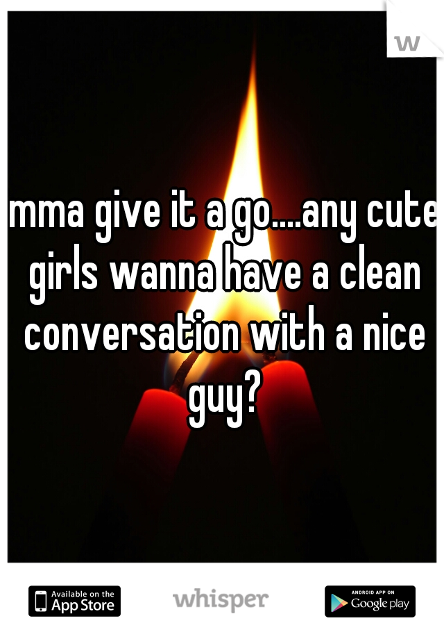 imma give it a go....any cute girls wanna have a clean conversation with a nice guy?