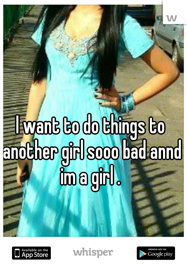 I want to do things to another girl sooo bad annd im a girl . 